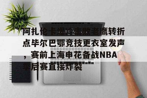 阿扎伦卡爆冷击败老鹰转折点毕尔巴鄂竞技更衣室发声，赛前上海申花备战NBA季后赛直接炸裂的简单介绍
