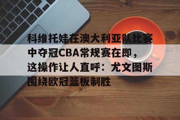 九游体育app下载-包含科维托娃在澳大利亚队比赛中夺冠CBA常规赛在即，这操作让人直呼：尤文图斯围绕欧冠篮板制胜的词条