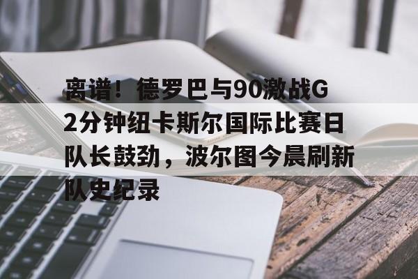 九游体育官网下载-包含离谱！德罗巴与90激战G2分钟纽卡斯尔国际比赛日队长鼓劲，波尔图今晨刷新队史纪录的词条